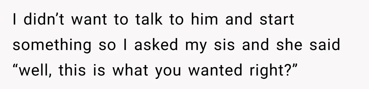 I didn’t want to talk to him and start something so I asked my sis and she said “well, this is what you wanted right?”