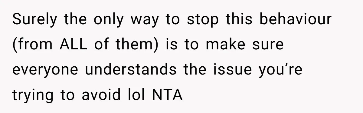 Surely the only way to stop this behaviour (from ALL of them) is to make sure everyone understands the issue you’re trying to avoid lol NTA