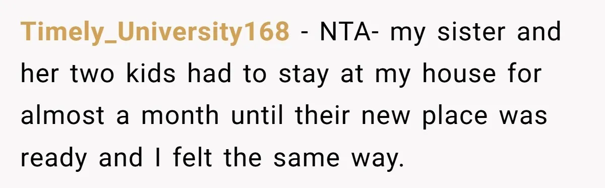 Timely_University168 − NTA- my sister and her two kids had to stay at my house for almost a month until their new place was ready and I felt the same...
