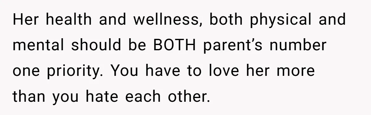 Her health and wellness, both physical and mental should be BOTH parent’s number one priority. You have to love her more than you hate each other.