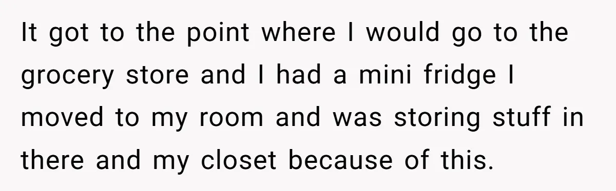 It got to the point where I would go to the grocery store and I had a mini fridge I moved to my room and was storing stuff in there...