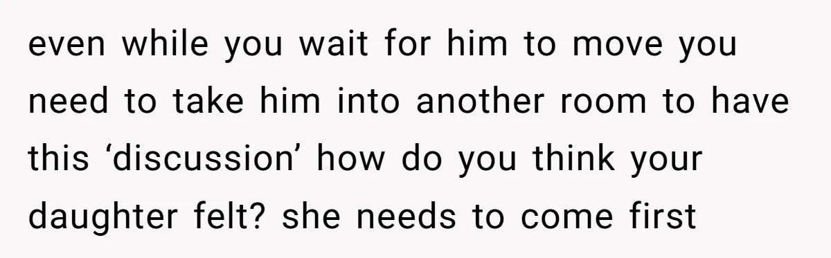 even while you wait for him to move you need to take him into another room to have this ‘discussion’ how do you think your daughter felt? she needs to...