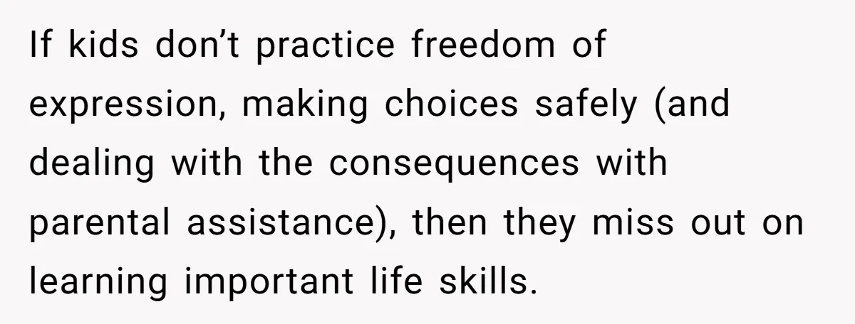 If kids don’t practice freedom of expression, making choices safely (and dealing with the consequences with parental assistance), then they miss out on learning important life skills.