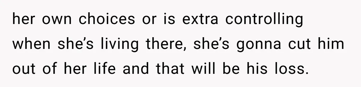 her own choices or is extra controlling when she’s living there, she’s gonna cut him out of her life and that will be his loss.