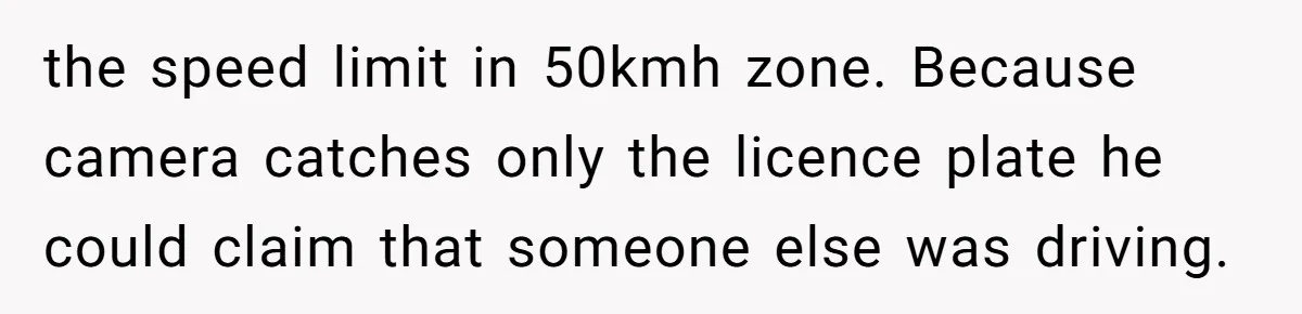 the speed limit in 50kmh zone. Because camera catches only the licence plate he could claim that someone else was driving.