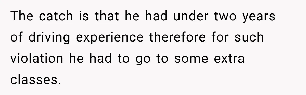 The catch is that he had under two years of driving experience therefore for such violation he had to go to some extra classes.