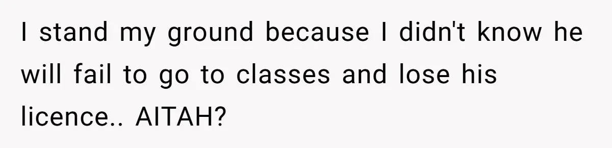 I stand my ground because I didn't know he will fail to go to classes and lose his licence.. AITAH?