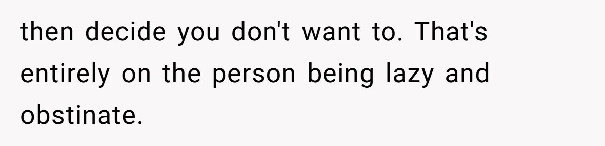 then decide you don't want to. That's entirely on the person being lazy and obstinate.