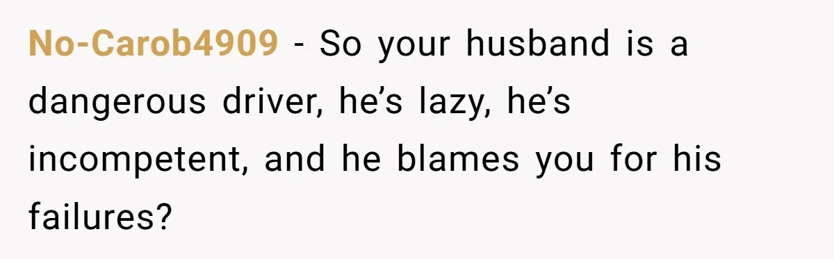 No-Carob4909 − So your husband is a dangerous driver, he’s lazy, he’s incompetent, and he blames you for his failures?