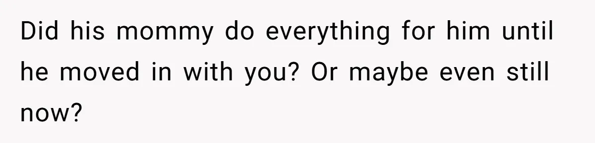 Did his mommy do everything for him until he moved in with you? Or maybe even still now?
