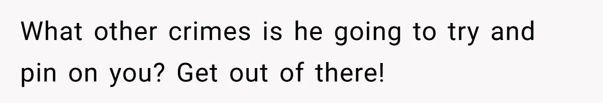 What other crimes is he going to try and pin on you? Get out of there!