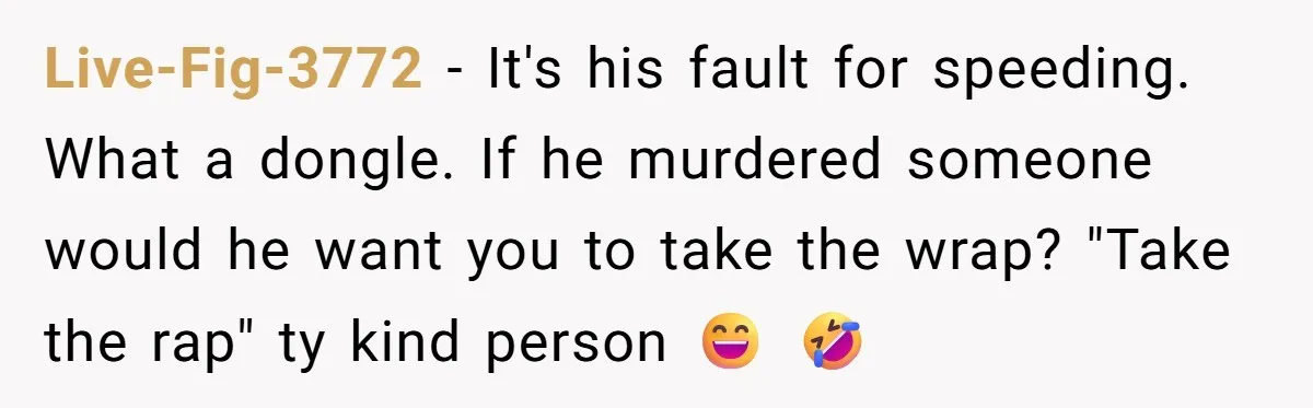 Live-Fig-3772 − It's his fault for speeding. What a dongle. If he murdered someone would he want you to take the wrap? "Take the rap" ty kind person 😄 🤣