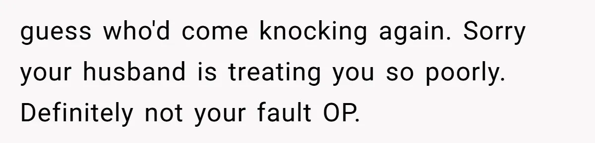 guess who'd come knocking again. Sorry your husband is treating you so poorly. Definitely not your fault OP.