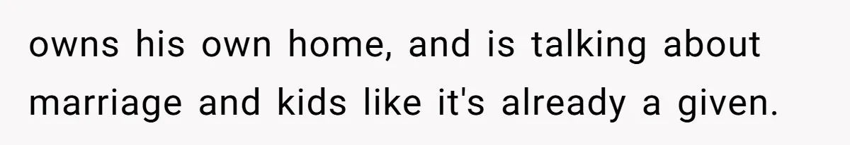 owns his own home, and is talking about marriage and kids like it's already a given.