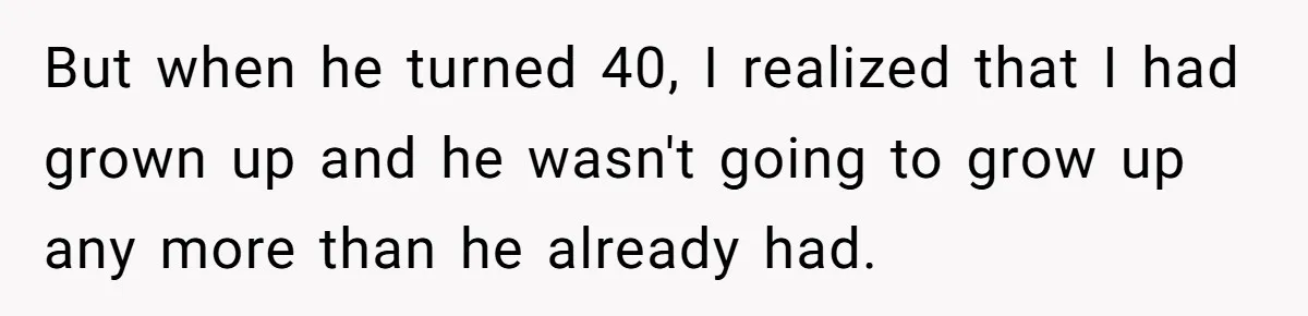 But when he turned 40, I realized that I had grown up and he wasn't going to grow up any more than he already had.