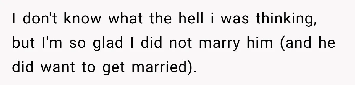 I don't know what the hell i was thinking, but I'm so glad I did not marry him (and he did want to get married).