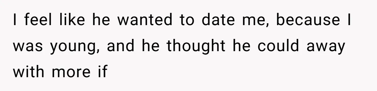 I feel like he wanted to date me, because I was young, and he thought he could away with more if