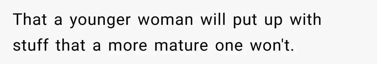That a younger woman will put up with stuff that a more mature one won't.