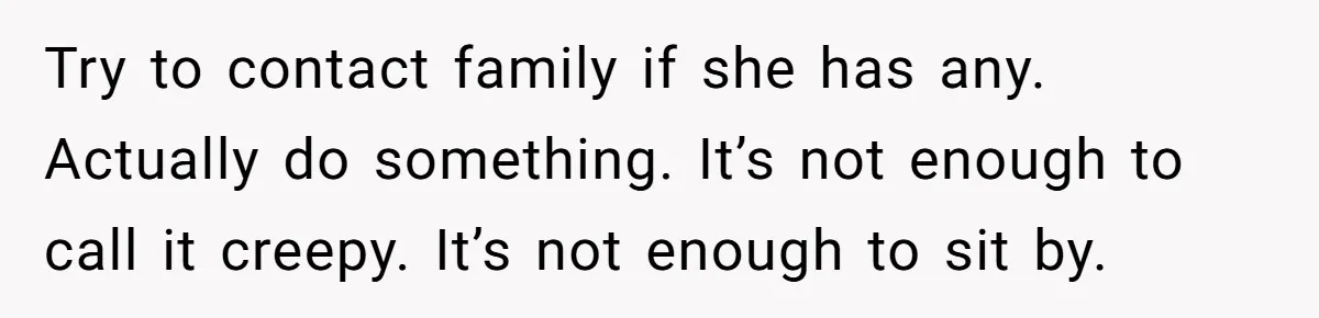 Try to contact family if she has any. Actually do something. It’s not enough to call it creepy. It’s not enough to sit by.