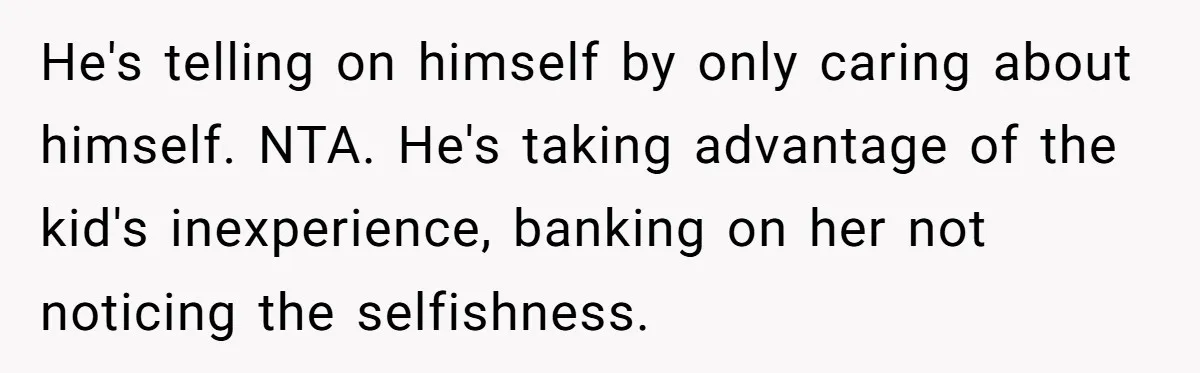 He's telling on himself by only caring about himself. NTA. He's taking advantage of the kid's inexperience, banking on her not noticing the selfishness.