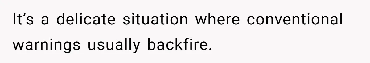 It’s a delicate situation where conventional warnings usually backfire.