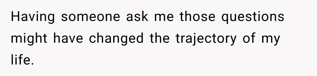 Having someone ask me those questions might have changed the trajectory of my life.