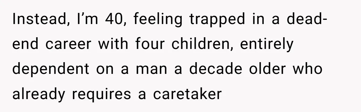 Instead, I’m 40, feeling trapped in a dead-end career with four children, entirely dependent on a man a decade older who already requires a caretaker