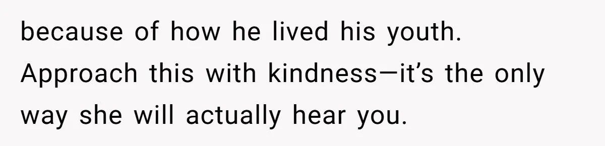 because of how he lived his youth. Approach this with kindness—it’s the only way she will actually hear you.
