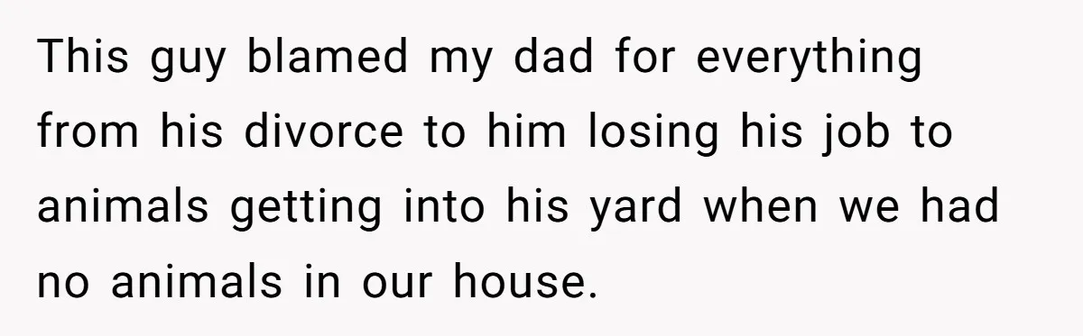 This guy blamed my dad for everything from his divorce to him losing his job to animals getting into his yard when we had no animals in our house.