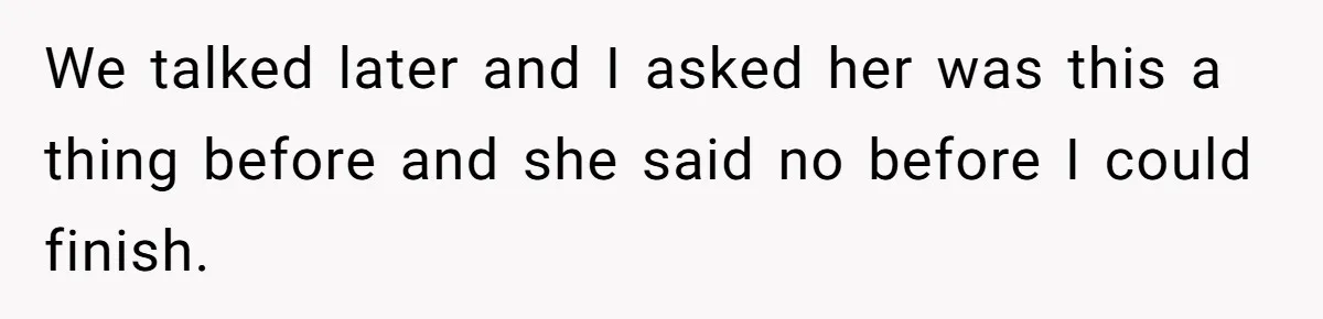 We talked later and I asked her was this a thing before and she said no before I could finish.
