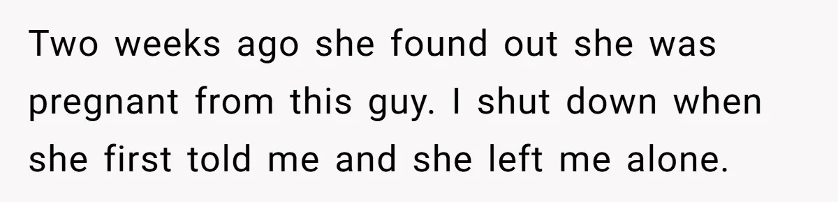 Two weeks ago she found out she was pregnant from this guy. I shut down when she first told me and she left me alone.