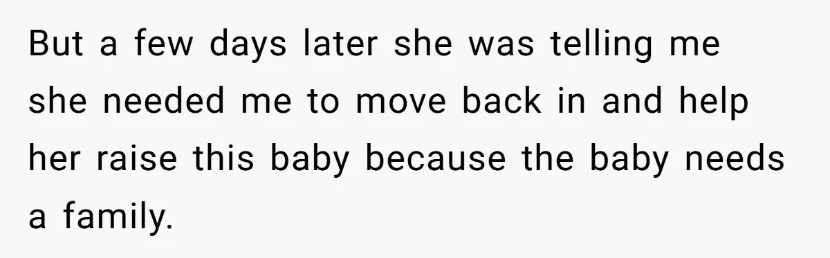 But a few days later she was telling me she needed me to move back in and help her raise this baby because the baby needs a family.