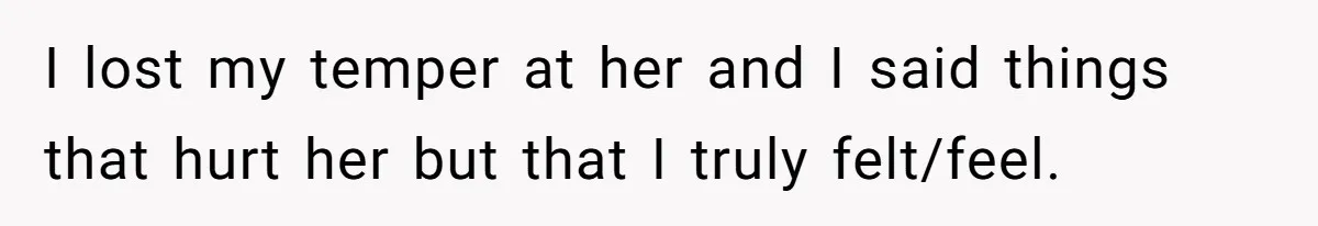 I lost my temper at her and I said things that hurt her but that I truly felt/feel.