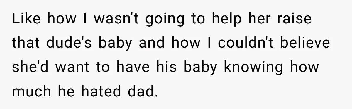 Like how I wasn't going to help her raise that dude's baby and how I couldn't believe she'd want to have his baby knowing how much he hated dad.