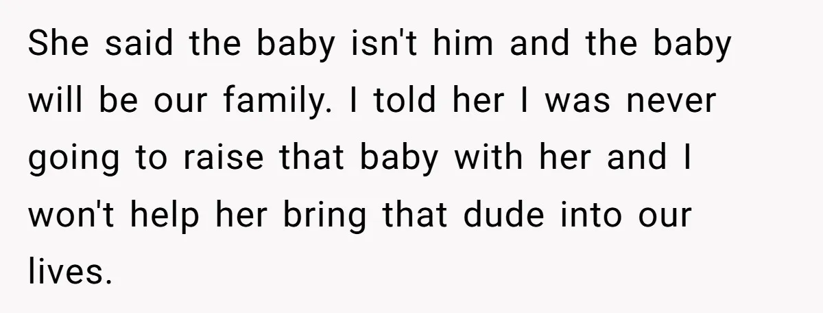 She said the baby isn't him and the baby will be our family. I told her I was never going to raise that baby with her and I won't help...