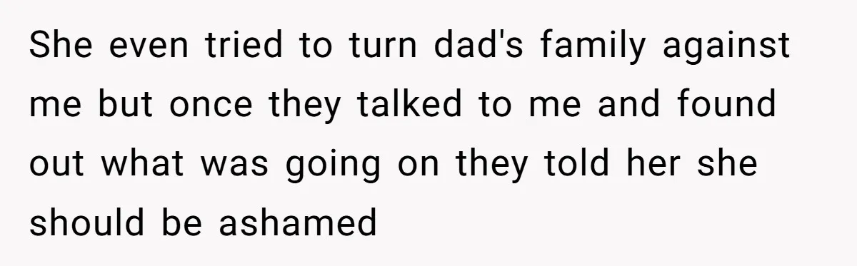 She even tried to turn dad's family against me but once they talked to me and found out what was going on they told her she should be ashamed