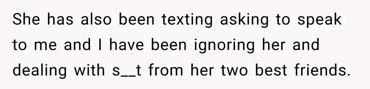 She has also been texting asking to speak to me and I have been ignoring her and dealing with s__t from her two best friends.