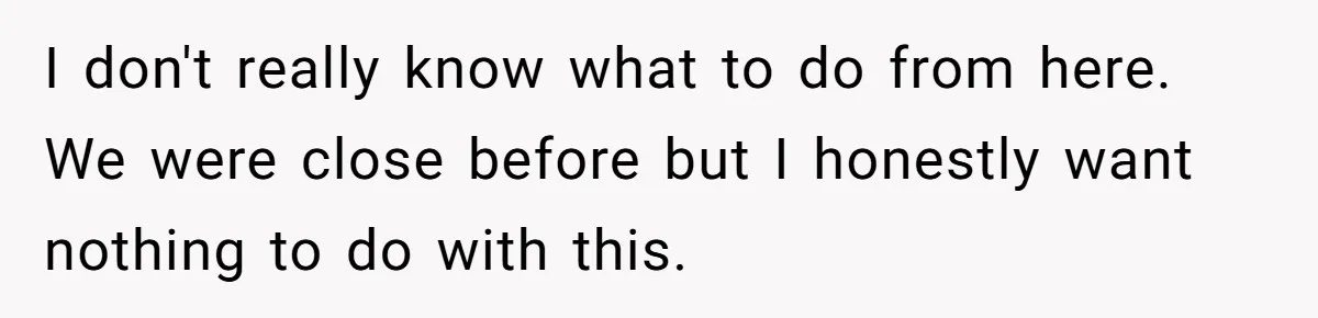 I don't really know what to do from here. We were close before but I honestly want nothing to do with this.