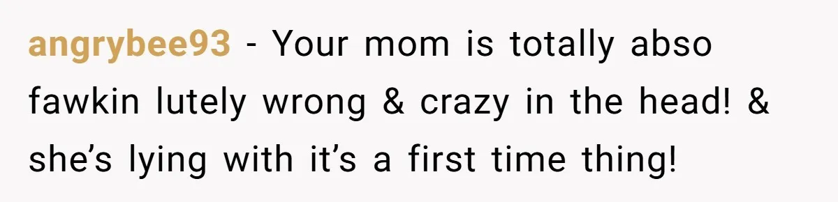 angrybee93 − Your mom is totally abso fawkin lutely wrong & crazy in the head! & she’s lying with it’s a first time thing!