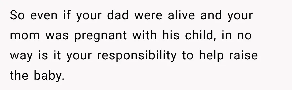 So even if your dad were alive and your mom was pregnant with his child, in no way is it your responsibility to help raise the baby.