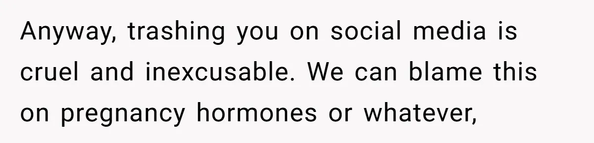 Anyway, trashing you on social media is cruel and inexcusable. We can blame this on pregnancy hormones or whatever,