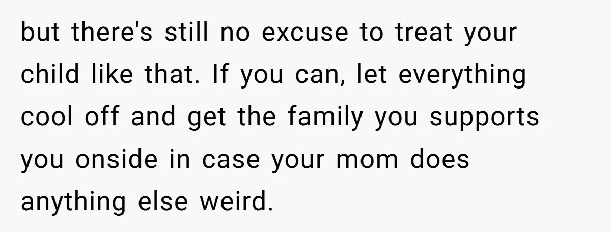 but there's still no excuse to treat your child like that. If you can, let everything cool off and get the family you supports you onside in case your mom...