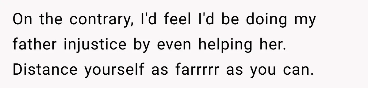 On the contrary, I'd feel I'd be doing my father injustice by even helping her. Distance yourself as farrrrr as you can.