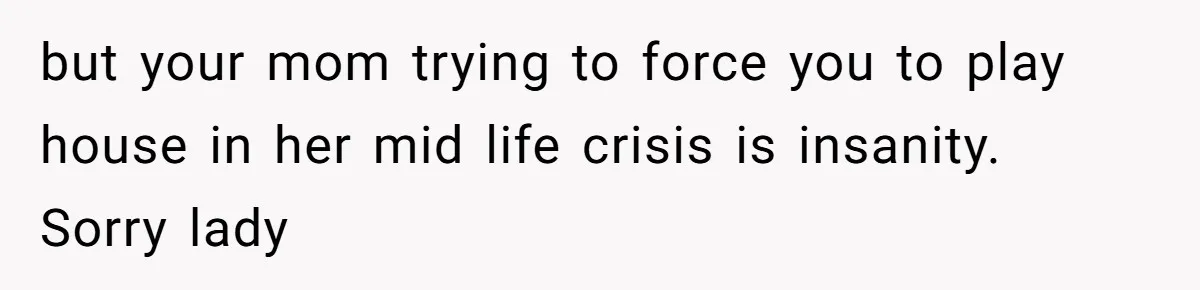 but your mom trying to force you to play house in her mid life crisis is insanity. Sorry lady