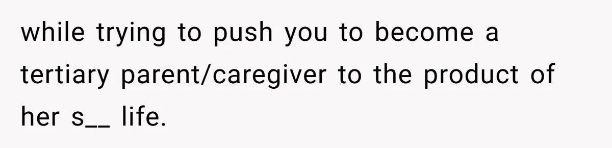 while trying to push you to become a tertiary parent/caregiver to the product of her s__ life.