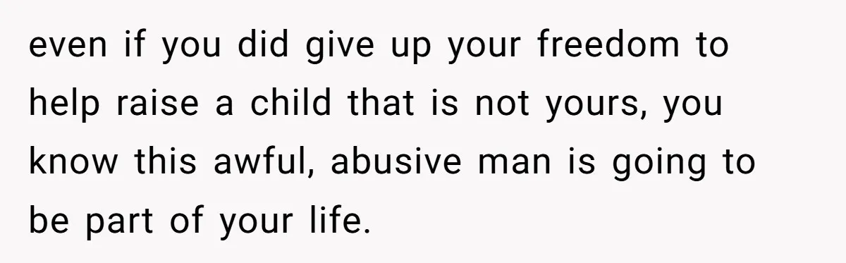even if you did give up your freedom to help raise a child that is not yours, you know this awful, abusive man is going to be part of your...