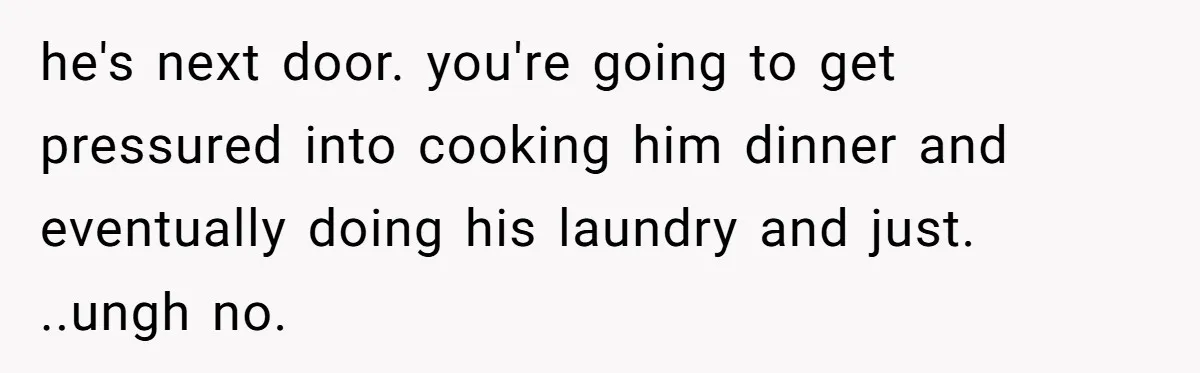 he's next door. you're going to get pressured into cooking him dinner and eventually doing his laundry and just. ..ungh no.