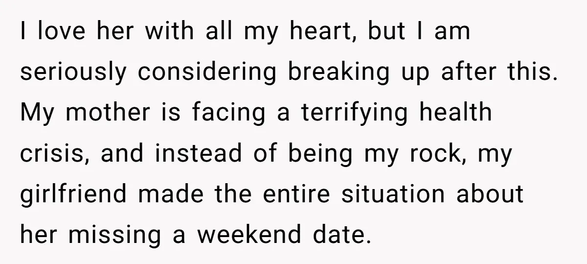 His Mother Was Diagnosed With a Tumor, but His Girlfriend Was Angry He Canceled Their Date I love her with all my heart, but I am seriously considering breaking up after this. My mother is facing a terrifying health crisis, and instead of being my rock,...