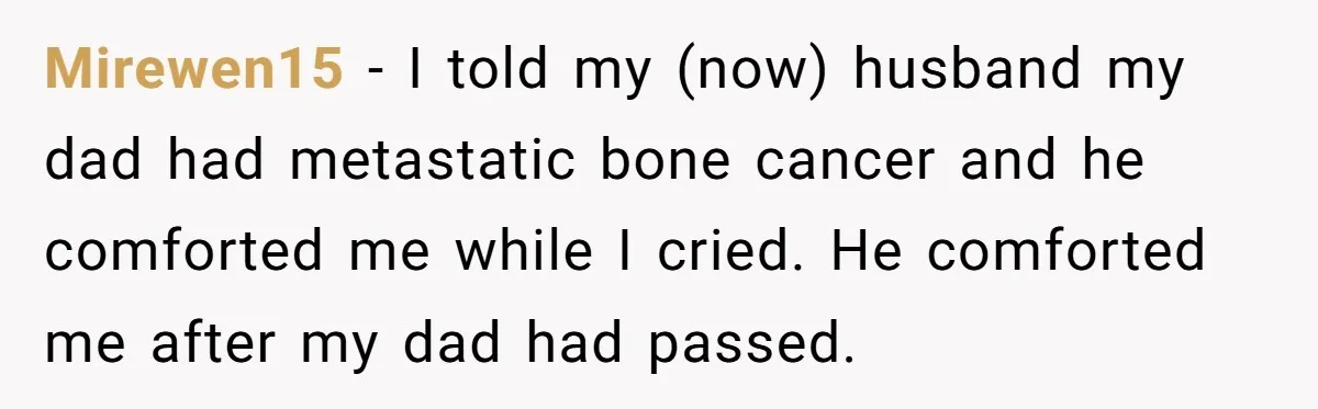 His Mother Was Diagnosed With a Tumor, but His Girlfriend Was Angry He Canceled Their Date Mirewen15 − I told my (now) husband my dad had metastatic bone cancer and he comforted me while I cried. He comforted me after my dad had passed.