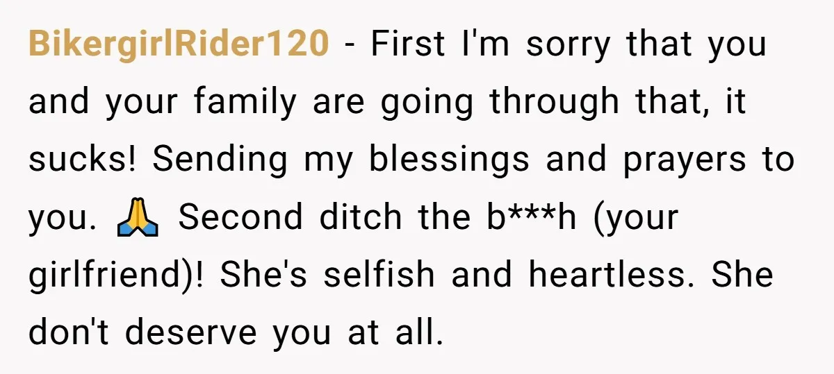 His Mother Was Diagnosed With a Tumor, but His Girlfriend Was Angry He Canceled Their Date BikergirlRider120 − First I'm sorry that you and your family are going through that, it sucks! Sending my blessings and prayers to you. 🙏 Second ditch the b***h (your girlfriend)!...